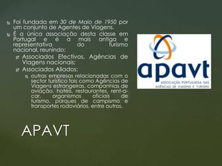 


Foi fundada em 30 de Maio de 1950 por
um conjunto de Agentes de Viagens.
É a única associação desta classe em
Portugal e é a mais antiga e
representativa
do
turismo
nacional, reunindo:



Associados Efectivos, Agências de
Viagens nacionais;
Associados Aliados:


outras empresas relacionadas com o
sector turístico tais como Agências de
Viagens estrangeiras, companhias de
aviação, hotéis, restaurantes, rent-acar,
organismos
oficiais
de
turismo, parques de campismo e
transportes rodoviários, entre outros.

APAVT

 