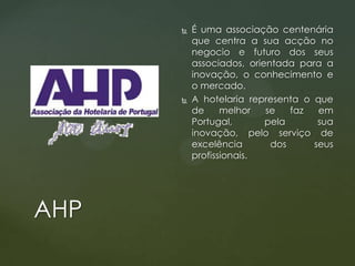 



AHP

É uma associação centenária
que centra a sua acção no
negocio e futuro dos seus
associados, orientada para a
inovação, o conhecimento e
o mercado.
A hotelaria representa o que
de
melhor
se
faz
em
Portugal,
pela
sua
inovação, pelo serviço de
excelência
dos
seus
profissionais.

 