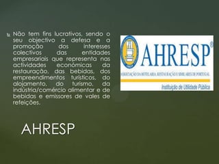 

Não tem fins lucrativos, sendo o
seu objectivo a defesa e a
promoção
dos
interesses
colectivos
das
entidades
empresariais que representa nas
actividades
económicas
da
restauração, das bebidas, dos
empreendimentos turísticos, do
alojamento,
do turismo, da
indústria/comércio alimentar e de
bebidas e emissores de vales de
refeições.

AHRESP

 