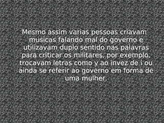 Mesmo assim varias pessoas criavam musicas falando mal do governo e utilizavam duplo sentido nas palavras para criticar os militares, por exemplo, trocavam letras como y ao invez de i ou ainda se referir ao governo em forma de uma mulher. 