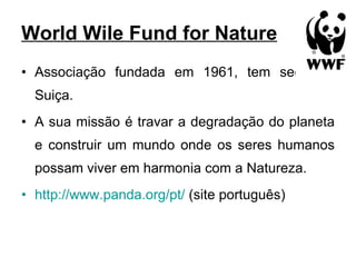 World Wile Fund for Nature Associação fundada em 1961, tem sede na Suiça. A sua missão é travar a degradação do planeta e construir um mundo onde os seres humanos possam viver em harmonia com a Natureza. http://www.panda.org/pt/  (site português) 