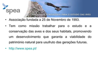 Associação fundada a 25 de Novembro de 1993. Tem como   missão   trabalhar para o estudo e a conservação das aves e dos seus habitats, promovendo um desenvolvimento que garanta a viabilidade do património natural para usufruto das gerações futuras. http://www.spea.pt/ 