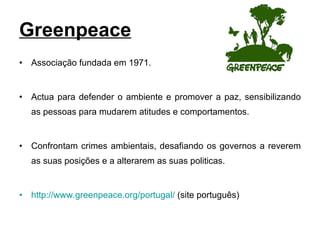 Greenpeace Associação fundada em 1971. Actua para defender o ambiente e promover a paz, sensibilizando as pessoas para mudarem atitudes e comportamentos.  Confrontam crimes ambientais, desafiando os governos a reverem as suas posições e a alterarem as suas politicas. http://www.greenpeace.org/portugal/  (site português) 