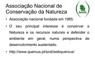 Associação Nacional de Conservação da Natureza Associação nacional fundada em 1985. O seu principal interesse é conservar a Natureza e os recursos naturais e defender o ambiente em geral, numa perspectiva de desenvolvimento sustentado. http://www.quercus.pt/scid/webquercus/ 