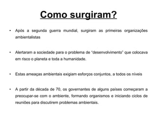 Como surgiram? Após a segunda guerra mundial, surgiram as primeiras organizações ambientalistas Alertaram a sociedade para o problema de “desenvolvimento” que colocava em risco o planeta e toda a humanidade. Estas ameaças ambientais exigiam esforços conjuntos, a todos os níveis A partir da década de 70, os governantes de alguns países começaram a preocupar-se com o ambiente, formando organismos e iniciando ciclos de reuniões para discutirem problemas ambientais. 
