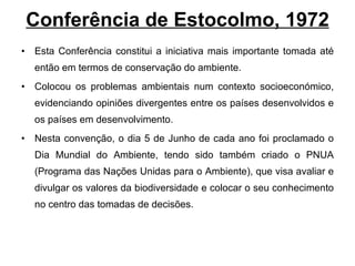 Conferência de Estocolmo, 1972 Esta Conferência constitui a iniciativa mais importante tomada até então em termos de conservação do ambiente.  Colocou os problemas ambientais num contexto socioeconómico, evidenciando opiniões divergentes entre os países desenvolvidos e os países em desenvolvimento. Nesta convenção, o dia 5 de Junho de cada ano foi proclamado o Dia Mundial do Ambiente, tendo sido também criado o PNUA (Programa das Nações Unidas para o Ambiente), que visa avaliar e divulgar os valores da biodiversidade e colocar o seu conhecimento no centro das tomadas de decisões. 