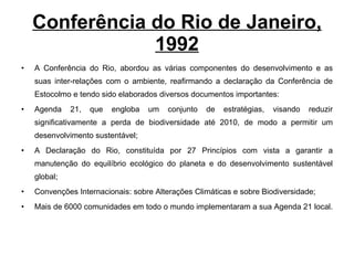 Conferência do Rio de Janeiro, 1992 A Conferência do Rio, abordou as várias componentes do desenvolvimento e as suas inter-relações com o ambiente, reafirmando a declaração da Conferência de Estocolmo e tendo sido elaborados diversos documentos importantes:  Agenda 21, que engloba um conjunto de estratégias, visando reduzir significativamente a perda de biodiversidade até 2010, de modo a permitir um desenvolvimento sustentável; A Declaração do Rio, constituída por 27 Princípios com vista a garantir a manutenção do equilíbrio ecológico do planeta e do desenvolvimento sustentável global; Convenções Internacionais: sobre Alterações Climáticas e sobre Biodiversidade; Mais de 6000 comunidades em todo o mundo implementaram a sua Agenda 21 local.  
