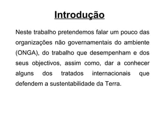 Introdução Neste trabalho pretendemos falar um pouco das organizações não governamentais do ambiente (ONGA), do trabalho que desempenham e dos seus objectivos, assim como, dar a conhecer alguns dos tratados internacionais que defendem a sustentabilidade da Terra.  