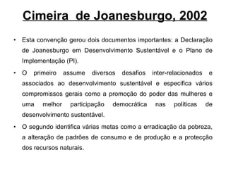 Cimeira  de Joanesburgo, 2002 Esta convenção gerou dois documentos importantes: a Declaração de Joanesburgo em Desenvolvimento Sustentável e o Plano de Implementação (PI). O primeiro assume diversos desafios inter-relacionados e associados ao desenvolvimento sustentável e especifica vários compromissos gerais como a promoção do poder das mulheres e uma melhor participação democrática nas políticas de desenvolvimento sustentável.  O segundo identifica várias metas como a erradicação da pobreza, a alteração de padrões de consumo e de produção e a protecção dos recursos naturais. 