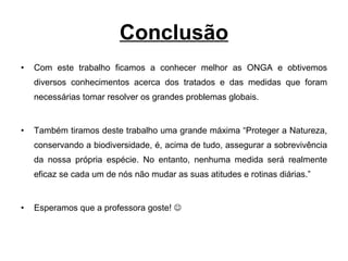 Conclusão Com este trabalho ficamos a conhecer melhor as ONGA e obtivemos diversos conhecimentos acerca dos tratados e das medidas que foram necessárias tomar resolver os grandes problemas globais. Também tiramos deste trabalho uma grande máxima “Proteger a Natureza, conservando a biodiversidade, é, acima de tudo, assegurar a sobrevivência da nossa própria espécie. No entanto, nenhuma medida será realmente eficaz se cada um de nós não mudar as suas atitudes e rotinas diárias.” Esperamos que a professora goste!   