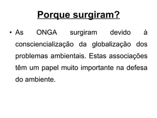 Porque surgiram? As ONGA surgiram devido à consciencialização da globalização dos problemas ambientais. Estas associações têm um papel muito importante na defesa do ambiente.  