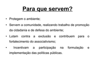 Para que servem? Protegem o ambiente; Servem a comunidade, realizando trabalho de promoção da cidadania e de defesa do ambiente;  Lutam contra a exclusão e contribuem para o fortalecimento do associativismo; Incentivam a participação na formulação e implementação das políticas públicas.  