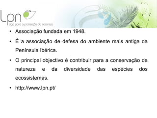 Associação fundada em 1948. É a associação de defesa do ambiente mais antiga da Península Ibérica.  O principal objectivo é contribuir para a conservação da natureza e da diversidade das espécies dos ecossistemas. http://www.lpn.pt/ 