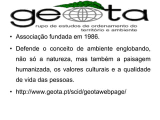 Associação fundada em 1986.  Defende o conceito de ambiente englobando, não só a natureza, mas também a paisagem humanizada, os valores culturais e a qualidade de vida das pessoas. http://www.geota.pt/scid/geotawebpage/ 