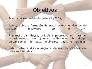 Objetivos:
• Apoio a pessoas afetadas pelo VIH/SIDA;

• Apoio, treino e formação de trabalhadores e técnicos de
  saúde         envolvidos       com        o        VIH;

• Prevenção da infeção, dirigida à população em geral e,
  especialmente, aos jovens, utilizadores de droga,
  trabalhadores do sexo, mulheres, gays, e reclusos;

• Luta contra a discriminação e defesa dos direitos das
  pessoas infetadas;




                                                       10
 