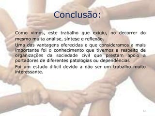 Conclusão:
Como vimos, este trabalho que exigiu, no decorrer do
mesmo muita análise, síntese e reflexão.
Uma das vantagens oferecidas e que consideramos a mais
importante foi o conhecimento que tivemos a respeito de
organizações da sociedade civil que prestam apoio a
portadores de diferentes patologias ou dependências
Foi um estudo difícil devido a não ser um trabalho muito
interessante.




                                                      12
 