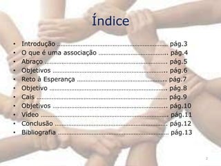 Índice
•   Introdução ………………………………………………………… pág.3
•   O que é uma associação ………………………………….. pág.4
•   Abraço ………………………………………………………………. pág.5
•   Objetivos ………………………………………………………….. pág.6
•   Reto à Esperança …………………………………………….. pág.7
•   Objetivo ……………………………………………………………. pág.8
•   Cais …………………………………………………………………… pág.9
•   Objetivos ………………………………………………………….. pág.10
•   Vídeo …………………………………………………………………. pág.11
•   Conclusão …………………………………………………………. pág.12
•   Bibliografia ………………………………………………………… pág.13



                                                   2
 