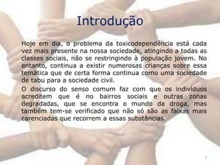 Introdução
Hoje em dia, o problema da toxicodependência está cada
vez mais presente na nossa sociedade, atingindo a todas as
classes sociais, não se restringindo à população jovem. No
entanto, continua a existir numerosas crianças sobre essa
temática que de certa forma continua como uma sociedade
de tabu para a sociedade civil.
O discurso do senso comum faz com que os indivíduos
acreditem que é no bairros sociais e outras zonas
degradadas, que se encontra o mundo da droga, mas
também tem-se verificado que não só são as faixas mais
carenciadas que recorrem a essas substâncias.




                                                         3
 