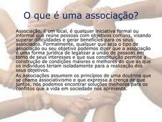 O que é uma associação?
Associação, é um local, é qualquer iniciativa formal ou
informal que reúne pessoas com objetivos comuns, visando
superar dificuldades e gerar benefícios para os seus
associados. Formalmente, qualquer que seja o tipo de
associação ou seu objetivo podemos dizer que a associação
é uma forma jurídica de legalizar a união de pessoas em
torno de seus interesses e que sua constituição permite a
construção de condições maiores e melhores do que as que
os indivíduos teriam isoladamente para a realização dos
seus objetivos.
As associações assumem os princípios de uma doutrina que
se chama associativismo e que expressa a crença de que
juntos, nós podemos encontrar soluções melhores para os
conflitos que a vida em sociedade nos apresenta.
 