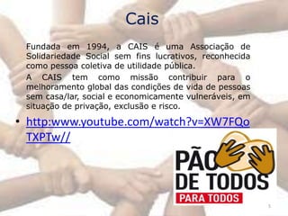 Cais
 Fundada em 1994, a CAIS é uma Associação de
 Solidariedade Social sem fins lucrativos, reconhecida
 como pessoa coletiva de utilidade pública.
 A CAIS tem como missão contribuir para o
 melhoramento global das condições de vida de pessoas
 sem casa/lar, social e economicamente vulneráveis, em
 situação de privação, exclusão e risco.

• http:www.youtube.com/watch?v=XW7FQo
  TXPTw//




                                                         5
 