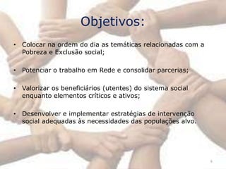 Objetivos:
• Colocar na ordem do dia as temáticas relacionadas com a
  Pobreza e Exclusão social;

• Potenciar o trabalho em Rede e consolidar parcerias;

• Valorizar os beneficiários (utentes) do sistema social
  enquanto elementos críticos e ativos;

• Desenvolver e implementar estratégias de intervenção
  social adequadas às necessidades das populações alvo.




                                                            6
 