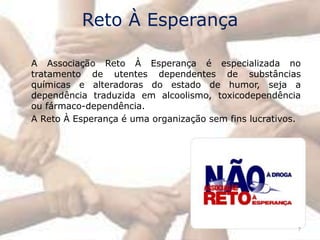 Reto À Esperança

A Associação Reto À Esperança é especializada no
tratamento de utentes dependentes de substâncias
químicas e alteradoras do estado de humor, seja a
dependência traduzida em alcoolismo, toxicodependência
ou fármaco-dependência.
A Reto À Esperança é uma organização sem fins lucrativos.




                                                        7
 