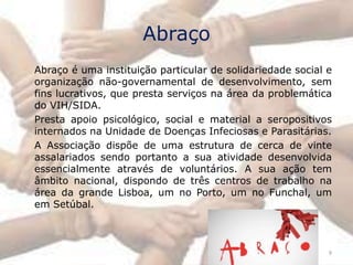 Abraço
Abraço é uma instituição particular de solidariedade social e
organização não-governamental de desenvolvimento, sem
fins lucrativos, que presta serviços na área da problemática
do VIH/SIDA.
Presta apoio psicológico, social e material a seropositivos
internados na Unidade de Doenças Infeciosas e Parasitárias.
A Associação dispõe de uma estrutura de cerca de vinte
assalariados sendo portanto a sua atividade desenvolvida
essencialmente através de voluntários. A sua ação tem
âmbito nacional, dispondo de três centros de trabalho na
área da grande Lisboa, um no Porto, um no Funchal, um
em Setúbal.



                                                            9
 