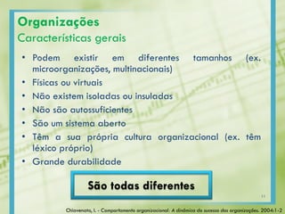 Organizações
Características gerais
• Podem existir em diferentes tamanhos (ex.
microorganizações, multinacionais)
• Físicas ou virtuais
• Não existem isoladas ou insuladas
• Não são autossuficientes
• São um sistema aberto
• Têm a sua própria cultura organizacional (ex. têm
léxico próprio)
• Grande durabilidade
São todas diferentes
Chiavenato, I. - Comportamento organizacional: A dinâmica do sucesso das organizações. 2004:1-2
11
 