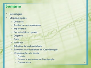 Sumário
• Introdução
• Organizações
– Conceitos
– Razões do seu surgimento
– Importância
– Características gerais
– Objetivo
– Tipos
– Parceiros
– Relações de reciprocidade
– Estruturas e Mecanismos de Coordenação
– Organizações de Saúde
• Conceito
• Estrutura e Mecanismos de Coordenação
• Características 2
 