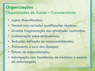 Organizações
Organizações de Saúde – Características
• Ações diversificadas;
• Pessoal com variadas qualificações técnicas;
• Grande fragmentação das atividades realizadas;
• Colaboração entre profissionais;
• Reduzida definição de responsabilidades;
• Tratamento e cura das doenças;
• Ênfase na especialização;
• Interligação com faculdades de medicina e escolas
de enfermagem;
22
 