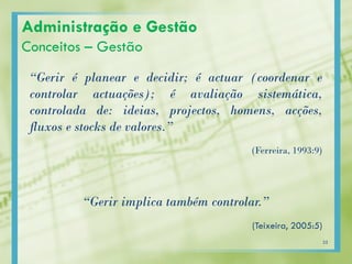 “Gerir é planear e decidir; é actuar (coordenar e
controlar actuações); é avaliação sistemática,
controlada de: ideias, projectos, homens, acções,
fluxos e stocks de valores.”
(Ferreira, 1993:9)
“Gerir implica também controlar.”
(Teixeira, 2005:5)
Administração e Gestão
Conceitos – Gestão
25
 