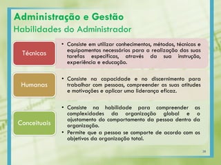 • Consiste em utilizar conhecimentos, métodos, técnicas e
equipamentos necessários para a realização das suas
tarefas específicas, através da sua instrução,
experiência e educação.
Técnicas
• Consiste na capacidade e no discernimento para
trabalhar com pessoas, compreender as suas atitudes
e motivações e aplicar uma liderança eficaz.
Humanas
• Consiste na habilidade para compreender as
complexidades da organização global e o
ajustamento do comportamento da pessoa dentro da
organização.
• Permite que a pessoa se comporte de acordo com os
objetivos da organização total.
Conceituais
Administração e Gestão
Habilidades do Administrador
28
 