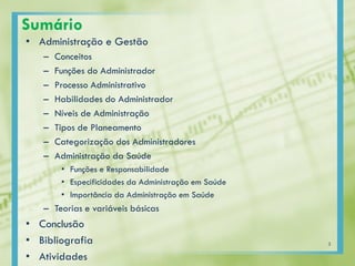 Sumário
• Administração e Gestão
– Conceitos
– Funções do Administrador
– Processo Administrativo
– Habilidades do Administrador
– Níveis de Administração
– Tipos de Planeamento
– Categorização dos Administradores
– Administração da Saúde
• Funções e Responsabilidade
• Especificidades da Administração em Saúde
• Importância da Administração em Saúde
– Teorias e variáveis básicas
• Conclusão
• Bibliografia
• Atividades
3
 