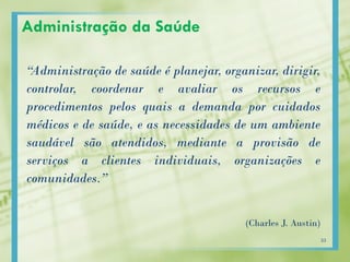“Administração de saúde é planejar, organizar, dirigir,
controlar, coordenar e avaliar os recursos e
procedimentos pelos quais a demanda por cuidados
médicos e de saúde, e as necessidades de um ambiente
saudável são atendidos, mediante a provisão de
serviços a clientes individuais, organizações e
comunidades.”
(Charles J. Austin)
Administração da Saúde
33
 