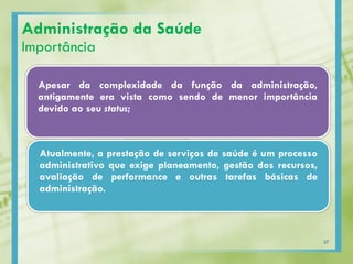 Administração da Saúde
Importância
Apesar da complexidade da função da administração,
antigamente era vista como sendo de menor importância
devido ao seu status;
Atualmente, a prestação de serviços de saúde é um processo
administrativo que exige planeamento, gestão dos recursos,
avaliação de performance e outras tarefas básicas de
administração.
37
 