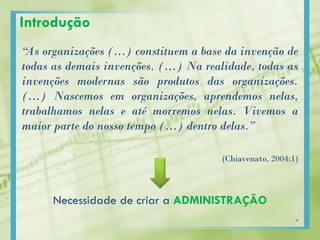 Introdução
“As organizações (…) constituem a base da invenção de
todas as demais invenções. (…) Na realidade, todas as
invenções modernas são produtos das organizações.
(…) Nascemos em organizações, aprendemos nelas,
trabalhamos nelas e até morremos nelas. Vivemos a
maior parte do nosso tempo (…) dentro delas.”
(Chiavenato, 2004:1)
Necessidade de criar a ADMINISTRAÇÃO
4
 
