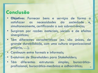 Conclusão
• Objetivo: Fornecer bens e serviços de forma a
satisfazer as necessidades da sociedade e,
simultaneamente, certificando a sua sobrevivência;
• Surgiram por razões materiais, sociais e de efeitos
sinergísticos;
• Têm diferentes características (ex. são únicas, de
grande durabilidade, com uma cultura organizacional
própria, …);
• Continuum entre formais e informais;
• Evoluíram de Shareholders para Stakeholders;
• Têm diferentes estruturas: simples, burocrático-
profissional, burocrático-mecânica e adhocrática; 40
 