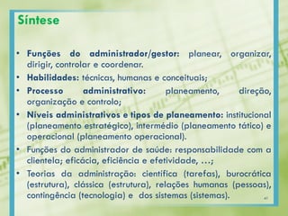 Síntese
• Funções do administrador/gestor: planear, organizar,
dirigir, controlar e coordenar.
• Habilidades: técnicas, humanas e conceituais;
• Processo administrativo: planeamento, direção,
organização e controlo;
• Níveis administrativos e tipos de planeamento: institucional
(planeamento estratégico), intermédio (planeamento tático) e
operacional (planeamento operacional).
• Funções do administrador de saúde: responsabilidade com a
clientela; eficácia, eficiência e efetividade, …;
• Teorias da administração: científica (tarefas), burocrática
(estrutura), clássica (estrutura), relações humanas (pessoas),
contingência (tecnologia) e dos sistemas (sistemas). 41
 