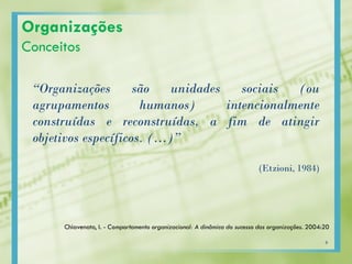 Organizações
Conceitos
“Organizações são unidades sociais (ou
agrupamentos humanos) intencionalmente
construídas e reconstruídas, a fim de atingir
objetivos específicos. (…)”
(Etzioni, 1984)
Chiavenato, I. - Comportamento organizacional: A dinâmica do sucesso das organizações. 2004:20
6
 