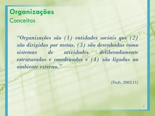 Organizações
Conceitos
“Organizações são (1) entidades sociais que (2)
são dirigidas por metas, (3) são desenhadas como
sistemas de atividades deliberadamente
estruturados e coordenados e (4) são ligadas ao
ambiente externo.”
(Daft, 2002:11)
7
 