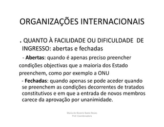 ORGANIZAÇÕES INTERNACIONAIS
. QUANTO À FACILIDADE OU DIFICULDADE             DE
 INGRESSO: abertas e fechadas
 - Abertas: quando é apenas preciso preencher
condições objectivas que a maioria dos Estado
preenchem, como por exemplo a ONU
 - Fechadas: quando apenas se pode aceder quando
 se preenchem as condições decorrentes de tratados
 constitutivos e em que a entrada de novos membros
 carece da aprovação por unanimidade.

                  Maria do Rosário Baeta Neves
                      Prof. Coordenadora
 