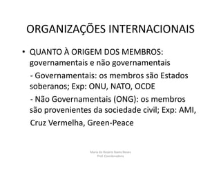 ORGANIZAÇÕES INTERNACIONAIS
• QUANTO À ORIGEM DOS MEMBROS:
  governamentais e não governamentais
  - Governamentais: os membros são Estados
  soberanos; Exp: ONU, NATO, OCDE
  - Não Governamentais (ONG): os membros
  são provenientes da sociedade civil; Exp: AMI,
  Cruz Vermelha, Green-Peace


                  Maria do Rosário Baeta Neves
                      Prof. Coordenadora
 