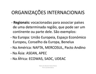 ORGANIZAÇÕES INTERNACIONAIS
 - Regionais: vocacionadas para associar países
  de uma determinada região, que pode ser um
  continente ou parte dele. São exemplos:
- Na Europa: União Europeia, Espaço Económico
  Europeu, Conselho da Europa, Benelux
- Na América: NAFTA, MERCOSUL, Pacto Andino
- Na Ásia: ASEAN, APEC
- Na África: ECOWAS, SADC, UDEAC
                 Maria do Rosário Baeta Neves
                     Prof. Coordenadora
 