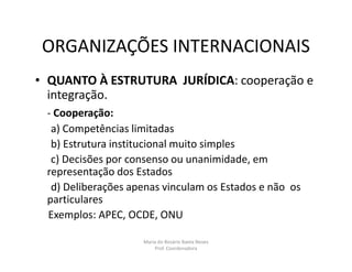 ORGANIZAÇÕES INTERNACIONAIS
• QUANTO À ESTRUTURA JURÍDICA: cooperação e
  integração.
 - Cooperação:
  a) Competências limitadas
  b) Estrutura institucional muito simples
  c) Decisões por consenso ou unanimidade, em
 representação dos Estados
  d) Deliberações apenas vinculam os Estados e não os
 particulares
 Exemplos: APEC, OCDE, ONU

                    Maria do Rosário Baeta Neves
                        Prof. Coordenadora
 
