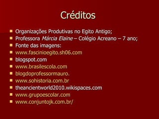 Créditos
   Organizações Produtivas no Egito Antigo;
   Professora Márcia Elaine – Colégio Acreano – 7 ano;
   Fonte das imagens:
   www.fascinioegito.sh06.com
   blogspot.com
   www.brasilescola.com
   blogdoprofessormauro.
   www.sohistoria.com.br
   theancientworld2010.wikispaces.com
   www.grupoescolar.com
   www.conjuntojk.com.br/
 