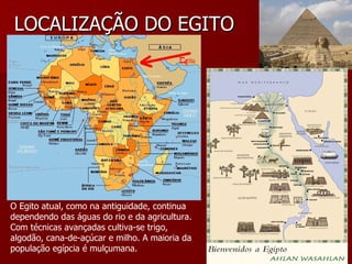 LOCALIZAÇÃO DO EGITO




O Egito atual, como na antiguidade, continua
dependendo das águas do rio e da agricultura.
Com técnicas avançadas cultiva-se trigo,
algodão, cana-de-açúcar e milho. A maioria da
população egípcia é mulçumana.
 