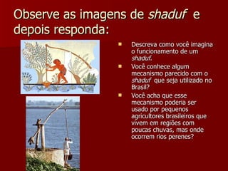 Observe as imagens de shaduf e
depois responda:
                   Descreva como você imagina
                    o funcionamento de um
                    shaduf.
                   Você conhece algum
                    mecanismo parecido com o
                    shaduf que seja utilizado no
                    Brasil?
                   Você acha que esse
                    mecanismo poderia ser
                    usado por pequenos
                    agricultores brasileiros que
                    vivem em regiões com
                    poucas chuvas, mas onde
                    ocorrem rios perenes?
 