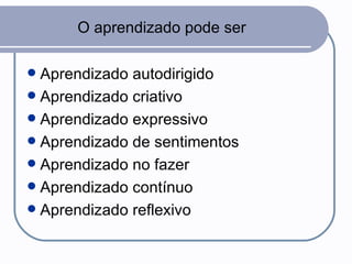 O aprendizado pode ser Aprendizado autodirigido Aprendizado criativo Aprendizado expressivo Aprendizado de sentimentos Aprendizado no fazer Aprendizado contínuo Aprendizado reflexivo 