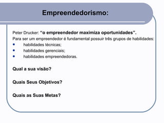 Empreendedorismo: Peter Drucker:  “o empreendedor maximiza oportunidades”.  Para ser um empreendedor é fundamental possuir três grupos de habilidades: habilidades técnicas; habilidades gerenciais; habilidades empreendedoras. Qual a sua visão? Quais Seus Objetivos? Quais as Suas Metas? 