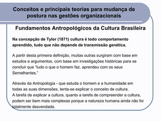 Conceitos e principais teorias para mudança de postura nas gestões organizacionais Fundamentos Antropológicos da Cultura Brasileira Na concepção de Tylor (1871) cultura é todo comportamento aprendido, tudo que não depende de transmissão genética.   A partir desta primeira definição, muitas outras surgiram com base em estudos e argumentos, com base em investigações históricas para se concluir que “tudo o que o homem faz, aprendeu com os seus Semelhantes.” Através da Antropologia - que estuda o homem e a humanidade em todas as suas dimensões, tenta-se explicar o conceito de cultura. A tarefa de explicar a cultura, quanto a tarefa de compreender a cultura, podem ser bem mais complexas porque a natureza humana ainda não foi totalmente desvendada.  